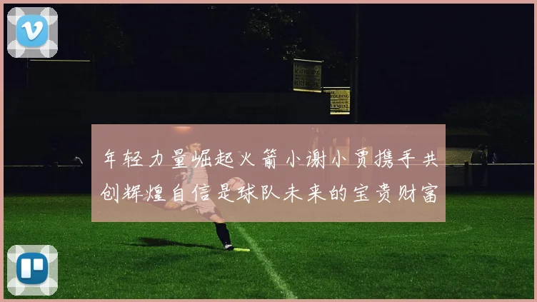 年轻力量崛起火箭小谢小贾携手共创辉煌自信是球队未来的宝贵财富