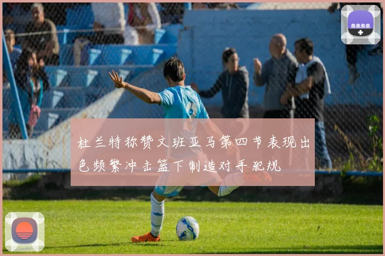杜兰特称赞文班亚马第四节表现出色频繁冲击篮下制造对手犯规