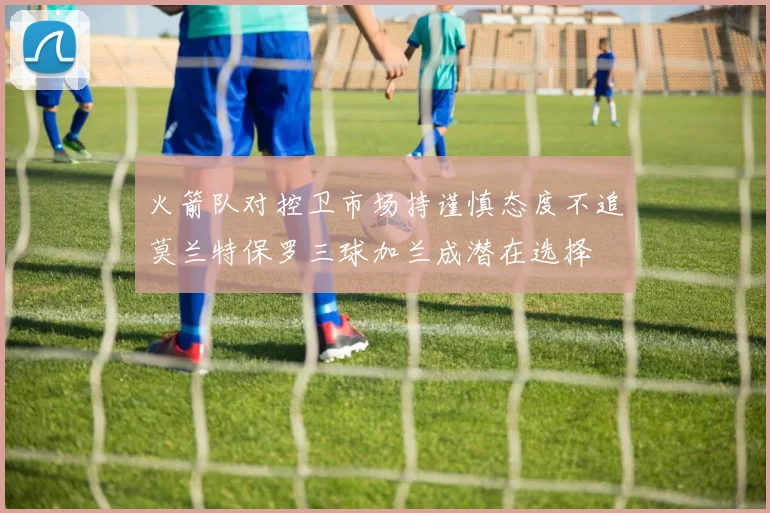 火箭队对控卫市场持谨慎态度不追莫兰特保罗三球加兰成潜在选择