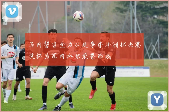马内誓言全力以赴争夺非洲杯决赛奖杯为塞内加尔荣誉而战